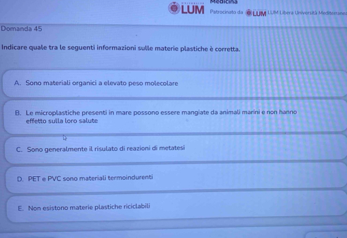 LUM Patrocinato da LUM LUM Libera Università Mediterrane:
Domanda 45
Indicare quale tra le seguenti informazioni sulle materie plastiche è corretta.
A. Sono materiali organici a elevato peso molecolare
B. Le microplastiche presenti in mare possono essere mangiate da animali marini e non hanno
effetto sulla loro salute
C. Sono generalmente il risulato di reazioni di metatesi
D. PET e PVC sono materiali termoindurenti
E. Non esistono materie plastiche riciclabili