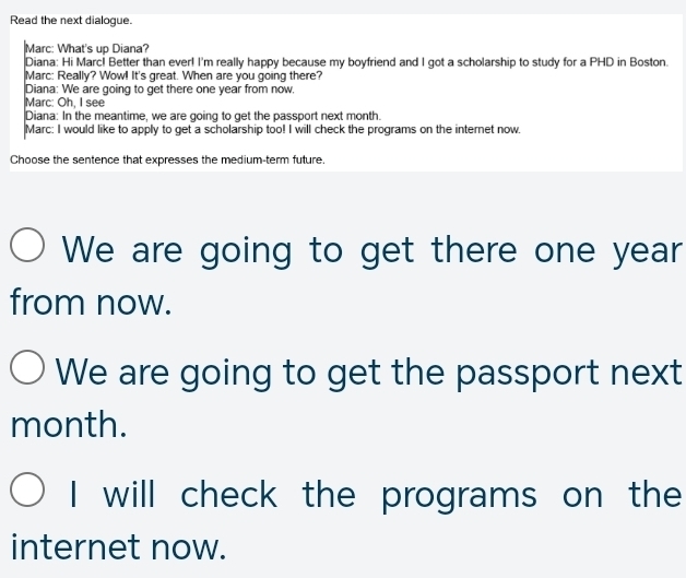 Read the next dialogue.
Marc: What's up Diana?
Diana: Hi Marc! Better than ever! I'm really happy because my boyfriend and I got a scholarship to study for a PHD in Boston.
Marc: Really? Wow! It's great. When are you going there?
Diana: We are going to get there one year from now.
Marc: Oh, I see
Diana: In the meantime, we are going to get the passport next month.
Marc: I would like to apply to get a scholarship too! I will check the programs on the internet now
Choose the sentence that expresses the medium-term future.
We are going to get there one year
from now.
We are going to get the passport next
month.
I will check the programs on the
internet now.