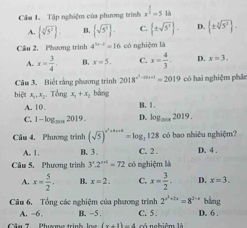 Tập nghiệm của phương trình x^(frac 2)3=5 là
A.  sqrt[3](5^2). B.  sqrt(5^3). C.  ± sqrt(5^3). D.  ± sqrt[3](5^2). 
Câu 2. Phương trình 4^(3x-2)=16 có nghiệm là
A. x= 3/4 . B. x=5. C. x= 4/3 . D. x=3. 
Câu 3. Biết rằng phương trình 2018^(x^2)-10x+1=2019 có hai nghiệm phân
biệt x_1, x_2. Tổng x_1+x_2 bǎng
A. 10. B. 1.
D.
C. 1-log _20182019. log _20182019. 
Câu 4. Phương trình (sqrt(5))^x^2+4x+6=log _2128 có bao nhiêu nghiệm?
A. 1. B. 3. C. 2. D. 4.
Câu 5. Phương trình 3^x.2^(x+1)=72 có nghiệm là
A. x= 5/2 . B. x=2. C. x= 3/2 . D. x=3. 
Câu 6. Tổng các nghiệm của phương trình 2^(x^2)+2x=8^(2-x) bằng
A. -6. B. −5. C. 5. D. 6.
Câu 7. Phượng trình log (x+1)=4 có nghiêm là