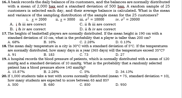 A bank records the daily balance of its customers, and the balances are normally distributed
with a mean of 2,000 bax and a standard deviation of 500 bax. A random sample of 25
customers is selected each day, and their average balance is calculated. What is the mean
and variance of the sampling distribution of the sample mean for the 25 customers?
i. _ x=2000 ii. _ x=3000 iii. sigma^2=10000 iv. sigma^2=20000
A. ị & ⅲ are correct C. i & i are correct
B. ị & iv are correct D. ii & iv are correct
17. The heights of basketball players are normally distributed. If the mean height is 190 cm with a
standard deviation of 10 cm, what is the probability that a player is taller than 200 cm?
A. 68% B. 16% C. 2.28% D. 0.13%
18. The mean daily temperature in a city is 30°C with a standard deviation of 5°C. If the temperatures
are normally distributed, how many days in a year (365 days) will the temperature exceed 35°C ?
A. 91 B. 183 C. 73 D. 27
19. A hospital records the blood pressure of patients, which is normally distributed with a mean of 120
mmHg and a standard deviation of 10 mmHg. What is the probability that a randomly selected
patient has a blood pressure above 140 mmHg?
A. 15.87% B. 2.28% C. 5% D. 34.13%
20. If 1,000 students take a test with scores normally distributed (mean =75 , standard deviation =10), 
how many students are expected to score between 65 and 85?
A. 500 B. 680 C. 850 D. 950