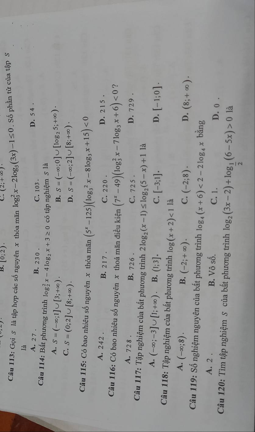 B. [0;2). (2;+∈fty )·
Câu 113: Gọi S là tập hợp các số nguyên x thỏa mãn log _3^(2x-2log _3)(3x)-1≤ 0. Số phần tử của tập S
là
A. 2 7 . B. 230 . C. 103 . D. 5 4 .
Câu 114: Bất phương trình log _2^(2x-4log _2)x+3≥ 0 có tập nghiệm S là
A. S=(-∈fty ;1]∪ [3;+∈fty ). S=(-∈fty ;0]∪ [log _25;+∈fty ).
B.
C. S=(0;2]∪ [8;+∈fty ).
D. S=(-∈fty ;2]∪ [8;+∈fty ).
Câu 115: Có bao nhiêu số nguyên x thỏa mãn (5^x-125)(log _3^(2x-8log _3)x+15)<0</tex>
A. 242 . B. 21 7 . C. 220 . D. 2 1 5 .
Câu 116: Có bao nhiêu số nguyên x thoả mãn điều kiện (7^x-49)(log _3^(2x-7log _3)x+6)<0</tex> ?
A. 728 . B. 726 . C. 72 5 . D. 729 .
Câu 117: Tập nghiệm của bất phương trình 2log _2(x-1)≤ log _2(5-x)+1 là
A. (-∈fty ;-3]∪ [1;+∈fty ). B. (1;3]. D. [-1;0].
C. [-3;1].
Câu 118: Tập nghiệm của bất phương trình log (x+2)<1</tex> là
A. (-∈fty ;8). B. (-2;+∈fty ). (-2;8).
C.
D. (8;+∈fty ).
Câu 119: Số nghiệm nguyên của bất phương trình log _4(x+6)<2-2log _4x bằng
A. 2 . B. Vô số.
C. 1. D. 0 .
Câu 120: Tìm tập nghiệm S của bất phương trình log _2(3x-2)+log _ 1/2 (6-5x)>0 là