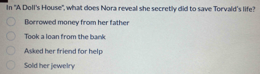 In "A Doll's House", what does Nora reveal she secretly did to save Torvald’s life?
Borrowed money from her father
Took a loan from the bank
Asked her friend for help
Sold her jewelry