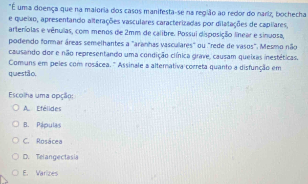 É uma doença que na maioria dos casos manifesta-se na região ao redor do nariz, bochecha
e queixo, apresentando alterações vasculares caracterizadas por dilatações de capilares,
arteríolas e vênulas, com menos de 2mm de calibre. Possui disposição linear e sinuosa,
podendo formar áreas semelhantes a "aranhas vasculares" ou "rede de vasos". Mesmo não
causando dor e não representando uma condição clínica grave, causam queixas inestéticas.
Comuns em peles com rosácea, " Assinale a alternativa correta quanto a disfunção em
questão.
Escolha uma opção:
A. Efélides
B. Pápulas
C. Rosácea
D. Telangectasia
E. Varizes