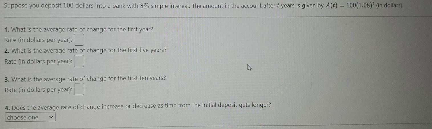 Suppose you deposit 100 dollars into a bank with 8% simple interest. The amount in the account after t years is given by A(t)=100(1.08)^t (in dollars).
1. What is the average rate of change for the first year?
Rate (in dollars per year):
2. What is the average rate of change for the first five years?
Rate (in dollars per year):
3. What is the average rate of change for the first ten years?
Rate (in dollars per year):
4. Does the average rate of change increase or decrease as time from the initial deposit gets longer?
choose one