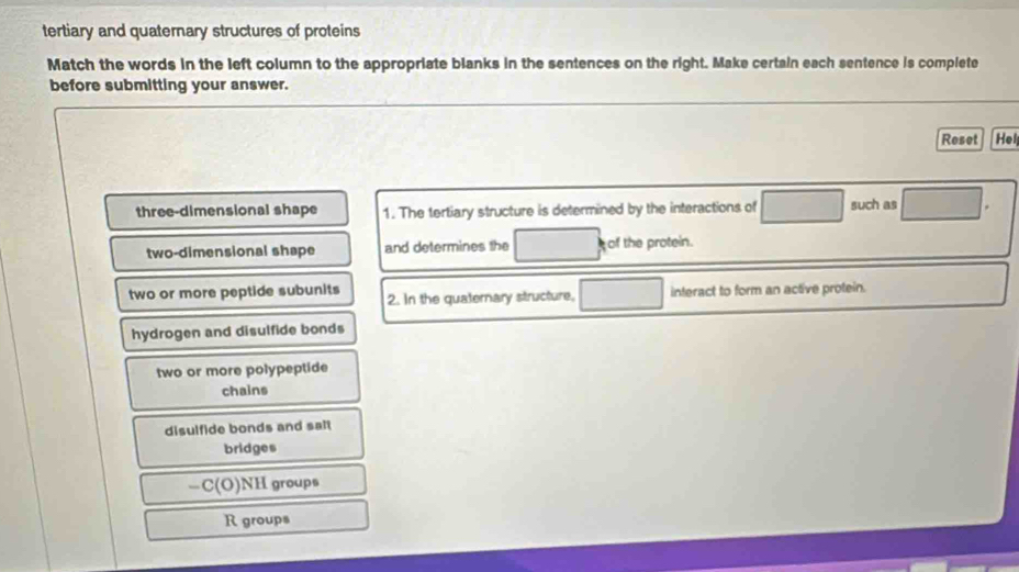 tertiary and quaternary structures of proteins
Match the words in the left column to the appropriate blanks in the sentences on the right. Make certain each sentence is complete
before submitting your answer.
Reset Hel
three-dimensional shape 1. The tertiary structure is determined by the interactions of such as
two-dimensional shape and determines the of the protein.
two or more peptide subunits 2. In the quaternary structure, interact to form an active protein.
hydrogen and disulfide bonds
two or more polypeptide
chains
disulfide bonds and salt
bridges
-C(O) NH groups
R groups