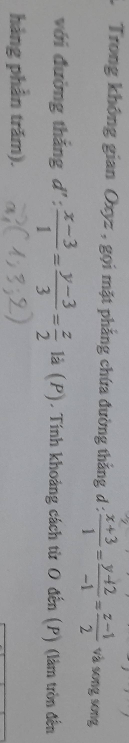 Trong không gian Oxyz , gọi mặt phẳng chứa đường thẳng d :  (x+3)/1 = (y+2)/-1 = (z-1)/2  và song song
với đường thắng d': (x-3)/1 = (y-3)/3 = z/2  là (P). Tính khoảng cách từ O đến (P) (làm tròn đến
hảng phần trăm).