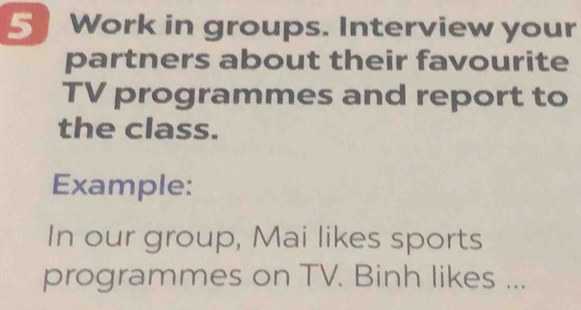 Work in groups. Interview your 
partners about their favourite 
TV programmes and report to 
the class. 
Example: 
In our group, Mai likes sports 
programmes on TV. Binh likes ...