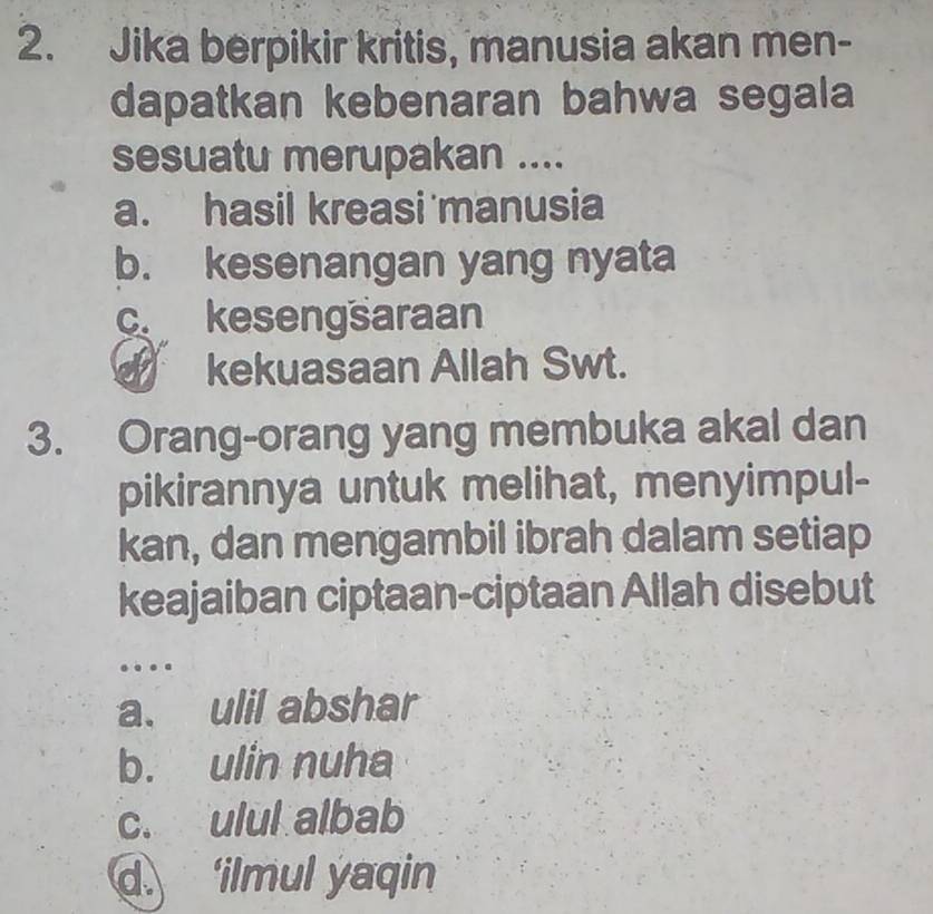 Jika berpikir kritis, manusia akan men-
dapatkan kebenaran bahwa segala
sesuatu merupakan ....
a. hasil kreasi manusia
b. kesenangan yang nyata
c kesengsaraan
kekuasaan Allah Swt.
3. Orang-orang yang membuka akal dan
pikirannya untuk melihat, menyimpul-
kan, dan mengambil ibrah dalam setiap
keajaiban ciptaan-ciptaan Allah disebut
…
a. ulil abshar
b. ulin nuha
c. ulul albab
d. ‘ilmul yaqin