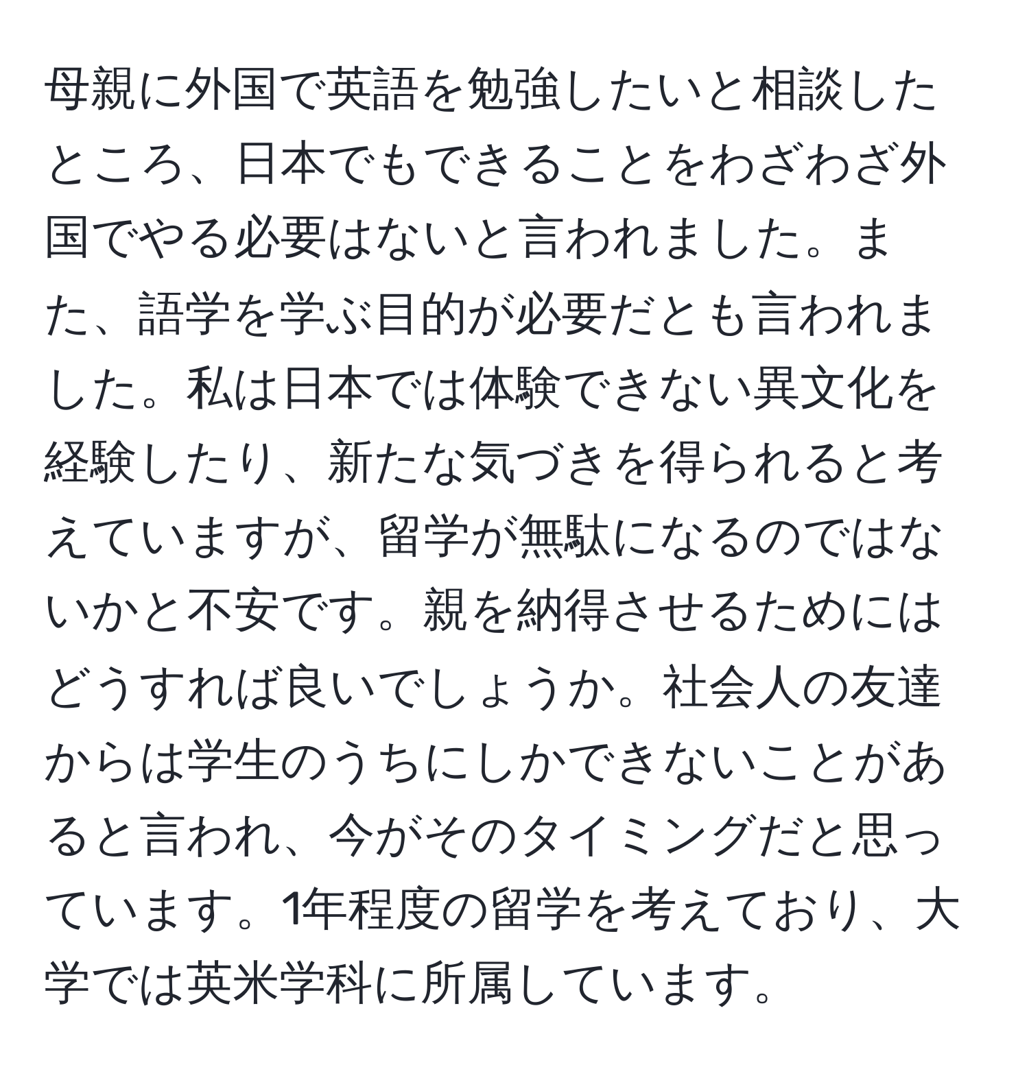 母親に外国で英語を勉強したいと相談したところ、日本でもできることをわざわざ外国でやる必要はないと言われました。また、語学を学ぶ目的が必要だとも言われました。私は日本では体験できない異文化を経験したり、新たな気づきを得られると考えていますが、留学が無駄になるのではないかと不安です。親を納得させるためにはどうすれば良いでしょうか。社会人の友達からは学生のうちにしかできないことがあると言われ、今がそのタイミングだと思っています。1年程度の留学を考えており、大学では英米学科に所属しています。