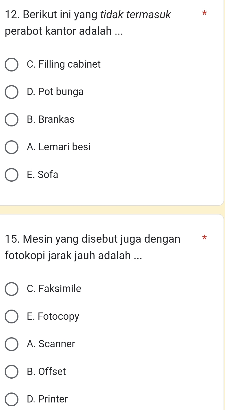 Berikut ini yang tidak termasuk *
perabot kantor adalah ...
C. Filling cabinet
D. Pot bunga
B. Brankas
A. Lemari besi
E. Sofa
15. Mesin yang disebut juga dengan *
fotokopi jarak jauh adalah ...
C. Faksimile
E. Fotocopy
A. Scanner
B. Offset
D. Printer