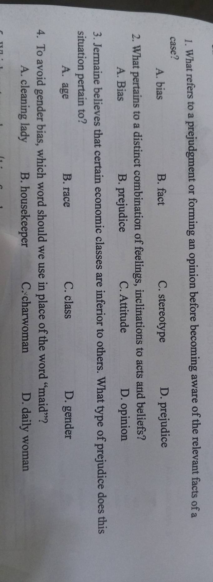 What refers to a prejudgment or forming an opinion before becoming aware of the relevant facts of a
case?
A. bias B. fact C. stereotype D. prejudice
2. What pertains to a distinct combination of feelings, inclinations to acts and beliefs?
A. Bias B. prejudice C. Attitude D. opinion
3. Jermaine believes that certain economic classes are inferior to others. What type of prejudice does this
situation pertain to?
A. age B. race C. class D. gender
4. To avoid gender bias, which word should we use in place of the word “maid”?
A. cleaning lady B. housekeeper C. charwoman D. daily woman