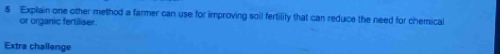 Explain one other method a farmer can use for improving soil fertilily that can reduce the need for chemical 
or organic fertiliser. 
Extra challenge