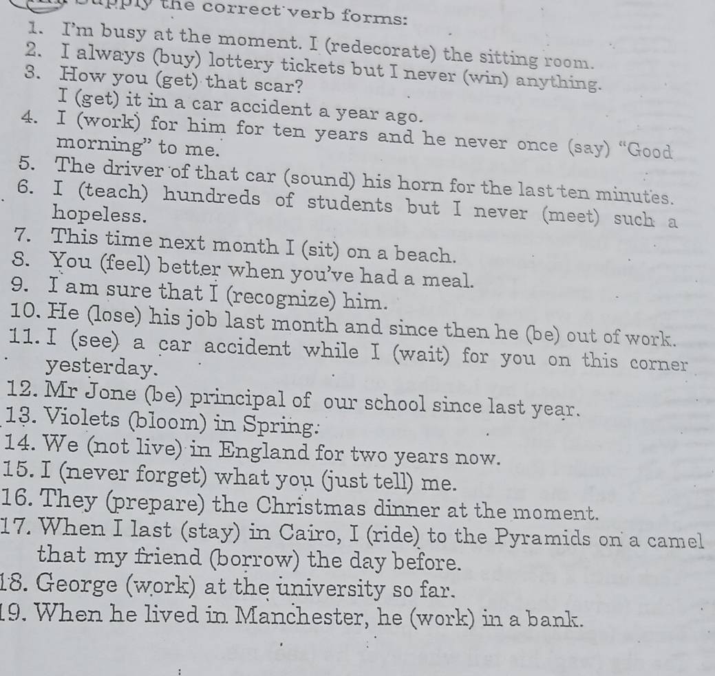ly the correct verb forms: 
1. I’m busy at the moment. I (redecorate) the sitting room. 
2. I always (buy) lottery tickets but I never (win) anything. 
3. How you (get) that scar? 
I (get) it in a car accident a year ago. 
4. I (work) for him for ten years and he never once (say) “Good 
morning” to me. 
5. The driver of that car (sound) his horn for the last ten minutes. 
6. I (teach) hundreds of students but I never (meet) such a 
hopeless. 
7. This time next month I (sit) on a beach. 
8. You (feel) better when you’ve had a meal. 
9. I am sure that I (recognize) him. 
10. He (lose) his job last month and since then he (be) out of work. 
11.I (see) a car accident while I (wait) for you on this corner 
yesterday. 
12. Mr Jone (be) principal of our school since last year. 
13. Violets (bloom) in Spring: 
14. We (not live) in England for two years now. 
15. I (never forget) what you (just tell) me. 
16. They (prepare) the Christmas dinner at the moment. 
17. When I last (stay) in Cairo, I (ride) to the Pyramids on a camel 
that my friend (borrow) the day before. 
18. George (work) at the university so far. 
19. When he lived in Manchester, he (work) in a bank.