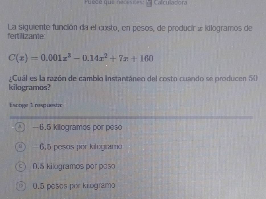 Puede que necesites: Calculadora
La siguiente función da el costo, en pesos, de producir æ kilogramos de
fertilizante:
C(x)=0.001x^3-0.14x^2+7x+160
¿Cuál es la razón de cambio instantáneo del costo cuando se producen 50
kilogramos?
Escoge 1 respuesta:
A —6.5 kilogramos por peso
—6.5 pesos por kilogramo
0.5 kilogramos por peso
0.5 pesos por kilogramo