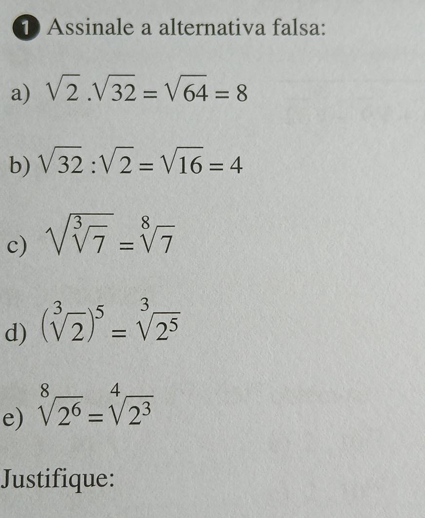 Assinale a alternativa falsa:
a) sqrt(2).sqrt(32)=sqrt(64)=8
b) sqrt(32):sqrt(2)=sqrt(16)=4
c) sqrt(sqrt [3]7)=sqrt[8](7)
d) (sqrt[3](2))^5=sqrt[3](2^5)
e) sqrt[8](2^6)=sqrt[4](2^3)
Justifique: