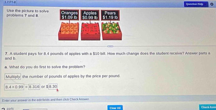 1.7.P7-8 Question Help Q 
Use the picture to solve 
problems 7 and 8
7. A student pays for 8.4 pounds of apples with a $10 bill. How much change does the student receive? Answer parts a 
and b. 
a. What do you do first to solve the problem? 
Multiply the number of pounds of apples by the price per pound.
8.4* 0.99=8.316 or $8.30
Enter your answer in the edit fields and then click Check Answer. 
parts Clear All Check Ans