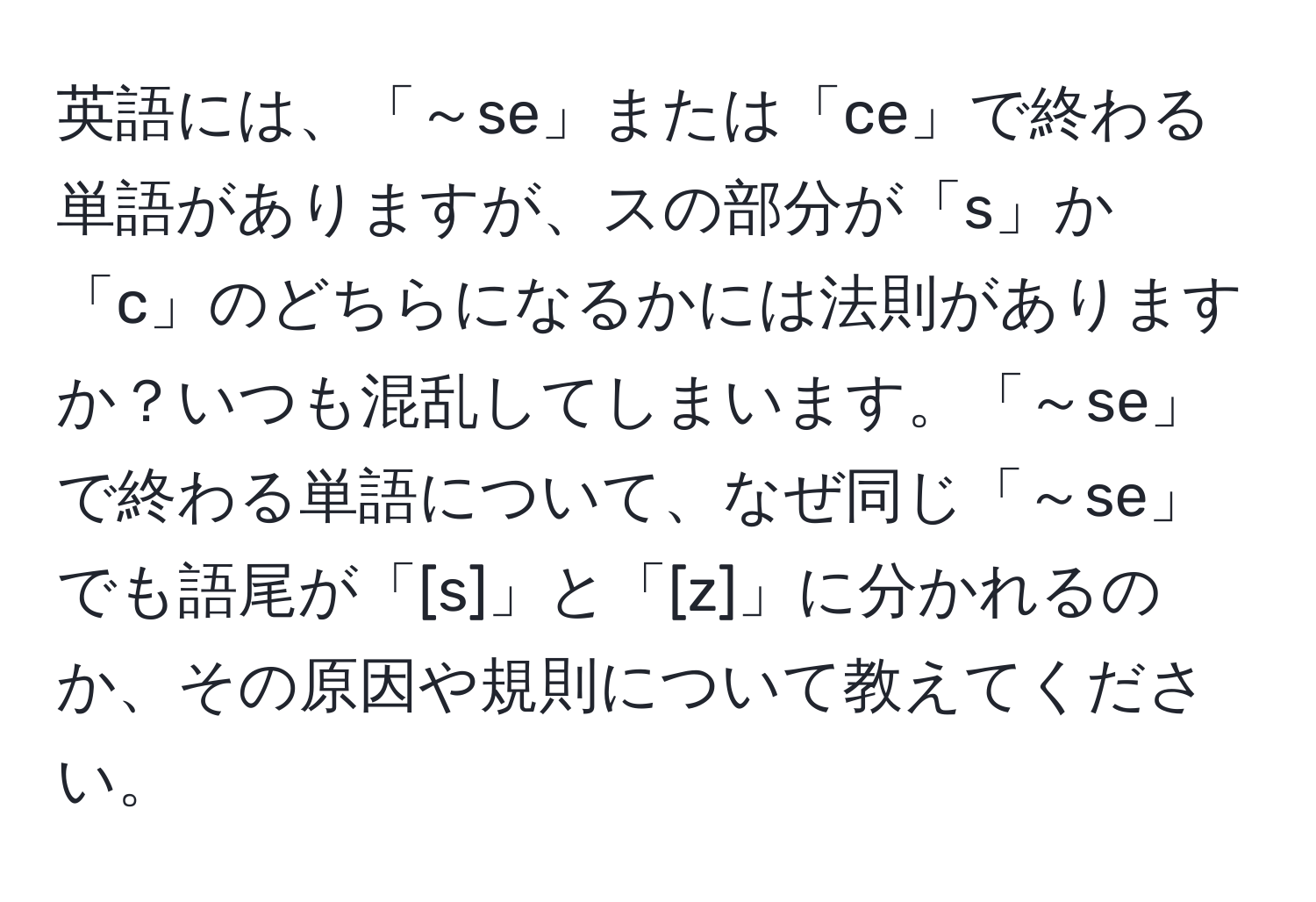 英語には、「～se」または「ce」で終わる単語がありますが、スの部分が「s」か「c」のどちらになるかには法則がありますか？いつも混乱してしまいます。「～se」で終わる単語について、なぜ同じ「～se」でも語尾が「[s]」と「[z]」に分かれるのか、その原因や規則について教えてください。