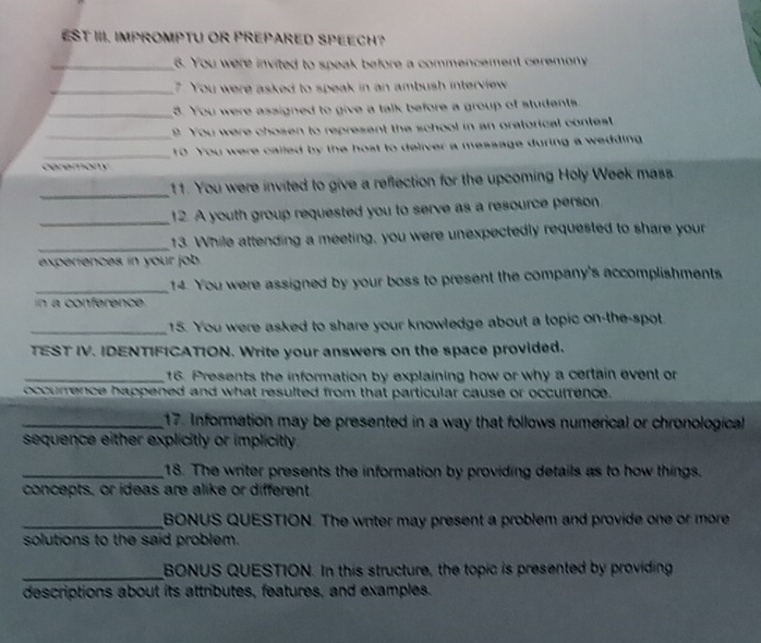 EST III. IMPROMPTU OR PREPARED SPEECH? 
_8. You were invited to speak before a commencement ceremony 
_7 You were asked to speak in an ambush interview 
_3. You were assigned to give a talk before a group of students 
_9 You were chosen to represent the school in an oratorical contest 
_10 You were called by the host to deliver a message during a wedding 
ceremony 
_11. You were invited to give a reflection for the upcoming Holy Week mass 
_12. A youth group requested you to serve as a resource person 
_ 
13. While attending a meeting, you were unexpectedly requested to share your 
experiences in your job 
_14. You were assigned by your boss to present the company's accomplishments 
n a conférence 
_15. You were asked to share your knowledge about a topic on-the-spot 
TEST IV. IDENTIFICATION. Write your answers on the space provided. 
_16. Presents the information by explaining how or why a certain event or 
occurrence happened and what resulted from that particular cause or occurfence. 
_17. Information may be presented in a way that follows numerical or chronological 
sequence either explicitly or implicitly 
_18. The writer presents the information by providing details as to how things. 
concepts, or ideas are alike or different 
_BONUS QUESTION. The writer may present a problem and provide one or more 
solutions to the said problem. 
_BONUS QUESTION. In this structure, the topic is presented by providing 
descriptions about its attributes, features, and examples.