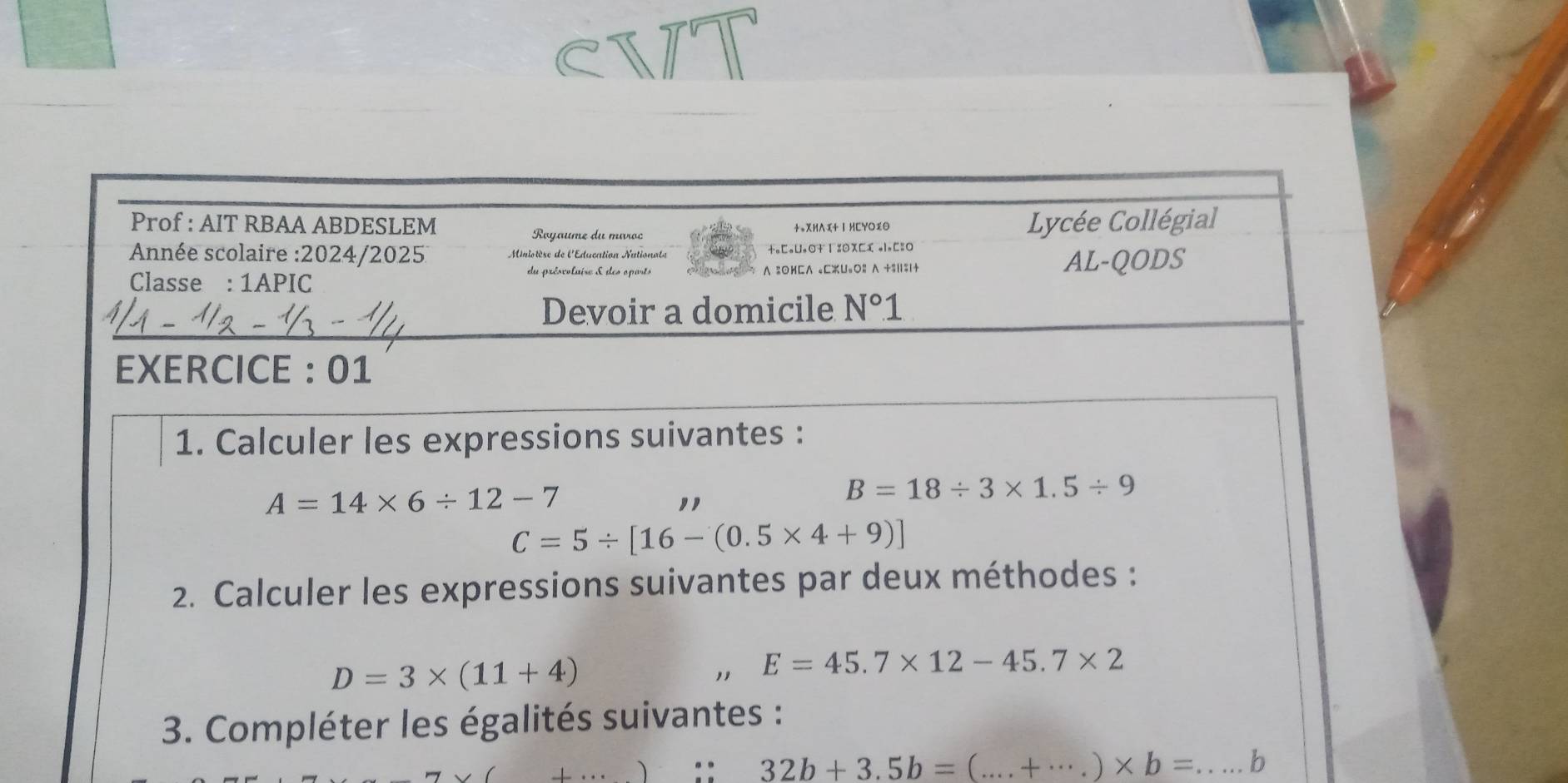 Prof : AIT RBAA ABDESLEM +*XHΛx+ Ⅰ HCYO%O Lycée Collégial 
Royaume du miroc 
Année scolaire :2024/2025 Minlotèse de l'Education Nationats +.□oU.O+1 %OX□( ol.C=O 
Classe : 1APIC ∧2OHC∧ eCU=O2 ∧ +$|$|+ AL-QODS 
du présvolaise & des oparts 
Devoir a domicile N°1
EXERCICE : 01 
1. Calculer les expressions suivantes :
A=14* 6/ 12-7
,,
B=18/ 3* 1.5/ 9
C=5/ [16-(0.5* 4+9)]
2. Calculer les expressions suivantes par deux méthodes :
D=3* (11+4)
" E=45.7* 12-45.7* 2
* 3. Compléter les égalités suivantes :
32b+3.5b=(...+·s )* b= __ b