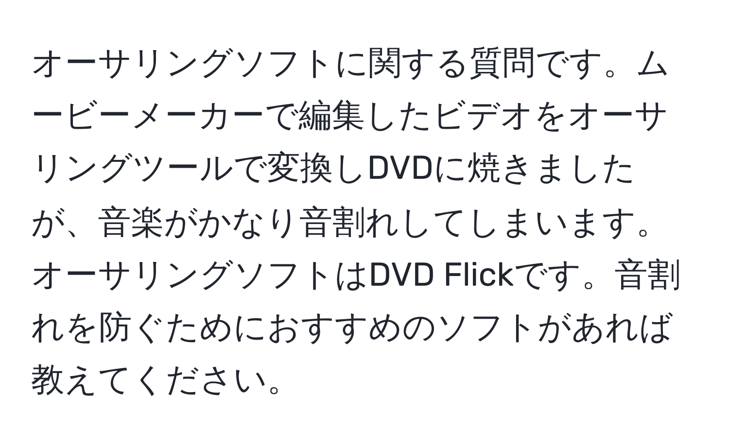 オーサリングソフトに関する質問です。ムービーメーカーで編集したビデオをオーサリングツールで変換しDVDに焼きましたが、音楽がかなり音割れしてしまいます。オーサリングソフトはDVD Flickです。音割れを防ぐためにおすすめのソフトがあれば教えてください。