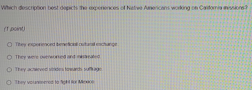 Which description best depicts the experiences of Native Americans working on California missions?
(1 point)
They experienced beneficial cultural exchange.
They were overworked and mistreated.
They achieved strides towards suffrage.
They volunteered to fight for Mexico.