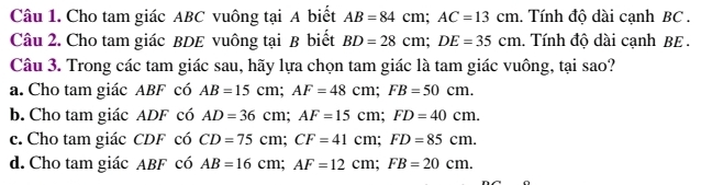 Cho tam giác ABC vuông tại A biết AB=84cm; AC=13cm. Tính độ dài cạnh BC.
Câu 2. Cho tam giác BDE vuông tại B biết BD=28cm; DE=35cm. Tính độ dài cạnh BE.
Câu 3. Trong các tam giác sau, hãy lựa chọn tam giác là tam giác vuông, tại sao?
a. Cho tam giác ABF có AB=15cm; AF=48cm; FB=50cm.
b. Cho tam giác ADF có AD=36cm; AF=15cm; FD=40cm.
c. Cho tam giác CDF có CD=75cm; CF=41cm; FD=85cm.
d. Cho tam giác ABF có AB=16cm; AF=12cm; FB=20cm.