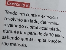 Exercício 8 
Tendo em conta o exercício 
resolvido ao lado, determina 
o valor do capital acumulado, 
durante um período de 10 anos, 
sabendo que as capitalizações 
são mensais.