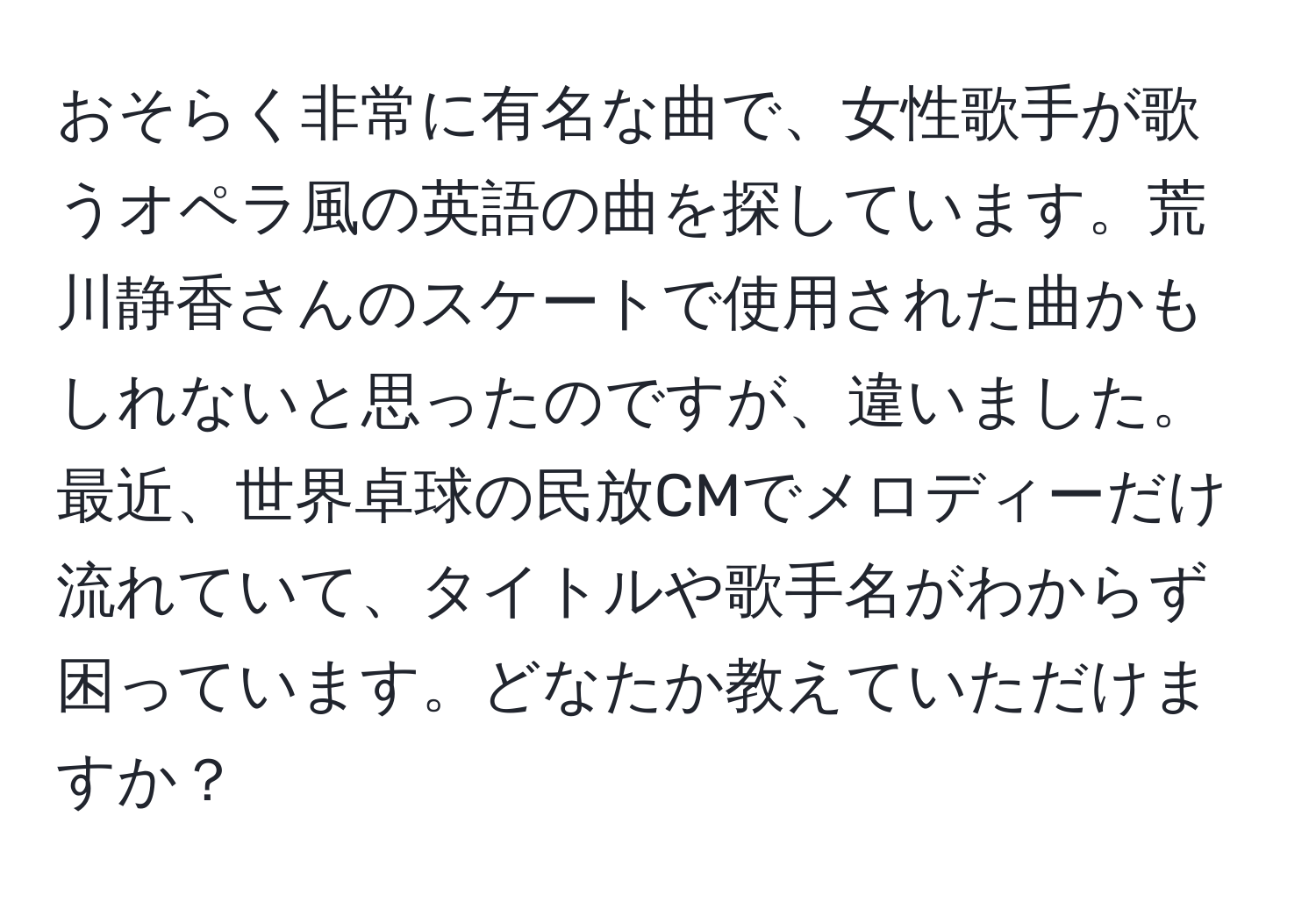 おそらく非常に有名な曲で、女性歌手が歌うオペラ風の英語の曲を探しています。荒川静香さんのスケートで使用された曲かもしれないと思ったのですが、違いました。最近、世界卓球の民放CMでメロディーだけ流れていて、タイトルや歌手名がわからず困っています。どなたか教えていただけますか？