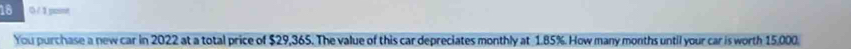 18 0 / 1 pant 
You purchase a new car in 2022 at a total price of $29,365. The value of this car depreciates monthly at 1.85%. How many months until your car is worth 15,000.