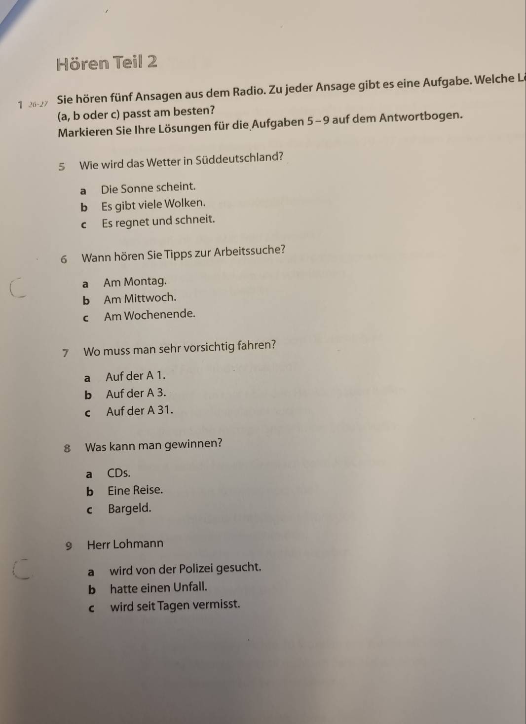 Hören Teil 2
1 227 Sie hören fünf Ansagen aus dem Radio. Zu jeder Ansage gibt es eine Aufgabe. Welche Le
(a, b oder c) passt am besten?
Markieren Sie Ihre Lösungen für die Aufgaben 5-9 auf dem Antwortbogen.
5 Wie wird das Wetter in Süddeutschland?
a Die Sonne scheint.
b Es gibt viele Wolken.
c Es regnet und schneit.
6 Wann hören Sie Tipps zur Arbeitssuche?
a Am Montag.
b Am Mittwoch.
cAm Wochenende.
7 Wo muss man sehr vorsichtig fahren?
a Auf der A 1.
b Auf der A 3.
c Auf der A 31.
8 Was kann man gewinnen?
a CDs.
b Eine Reise.
c Bargeld.
9 Herr Lohmann
a wird von der Polizei gesucht.
b hatte einen Unfall.
c wird seit Tagen vermisst.