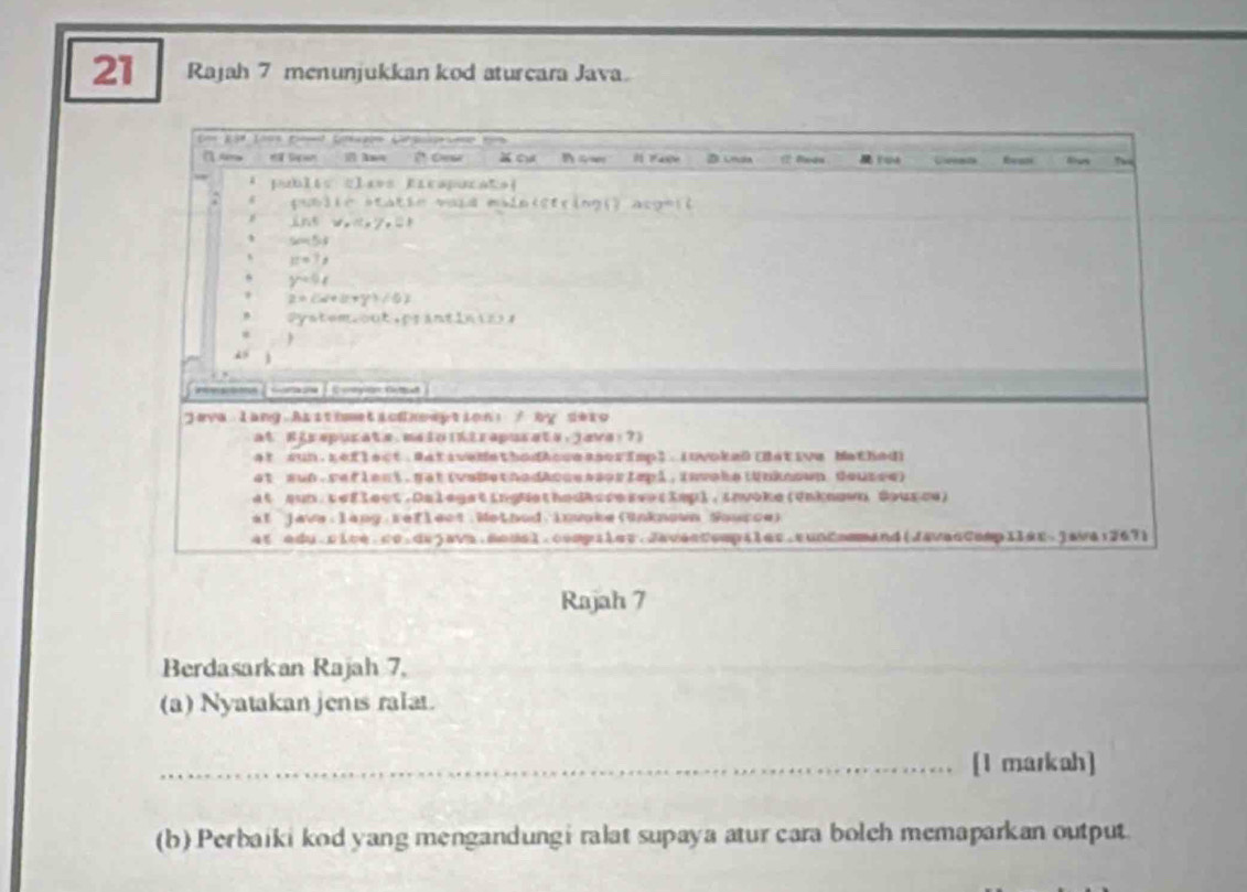 Rajah 7 menunjukkan kod aturcara Java.
Rajah 7
Berdasarkan Rajah 7.
(a) Nyatakan jenis ralat.
_[1 markah]
(b) Perbaiki kod yang mengandungi ralat supaya atur cara bolch memaparkan output