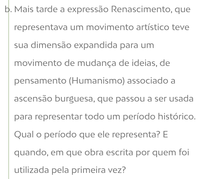 Mais tarde a expressão Renascimento, que 
representava um movimento artístico teve 
sua dimensão expandida para um 
movimento de mudança de ideias, de 
pensamento (Humanismo) associado a 
ascensão burguesa, que passou a ser usada 
para representar todo um período histórico. 
Qual o período que ele representa? E 
quando, em que obra escrita por quem foi 
utilizada pela primeira vez?