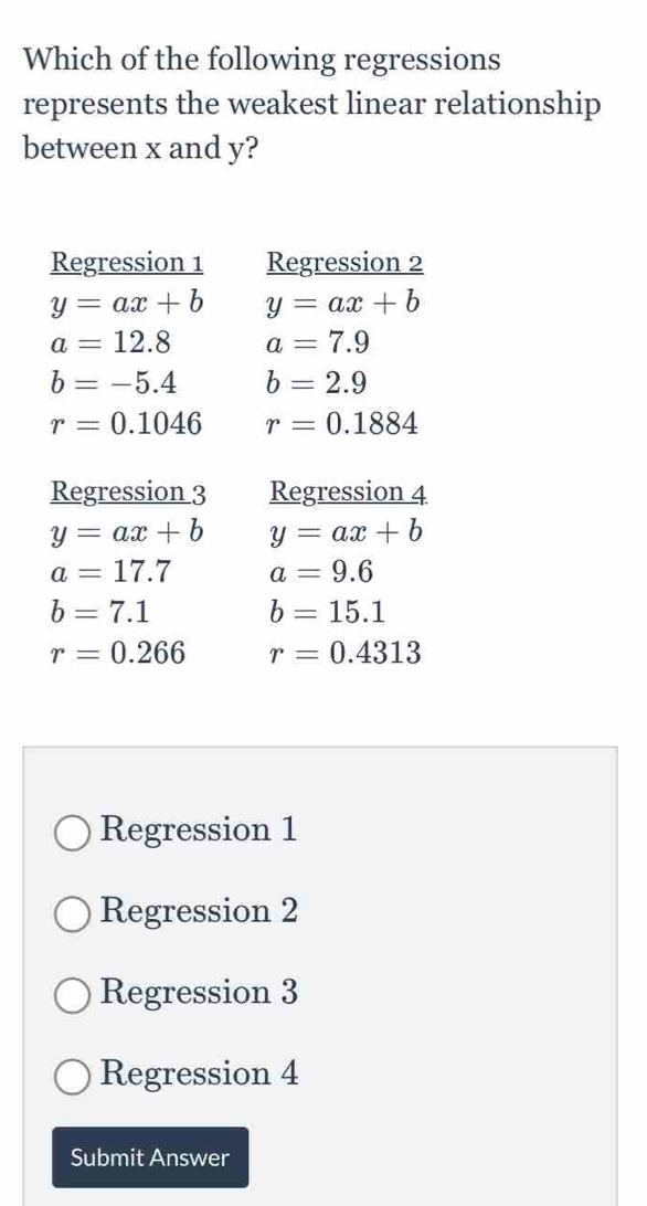 Which of the following regressions
represents the weakest linear relationship
between x and y?
Regression 1 Regression 2
y=ax+b y=ax+b
a=12.8 a=7.9
b=-5.4 b=2.9
r=0.1046 r=0.1884
Regression 3 Regression 4
y=ax+b y=ax+b
a=17.7 a=9.6
b=7.1
b=15.1
r=0.266 r=0.4313
Regression 1
Regression 2
Regression 3
Regression 4
Submit Answer