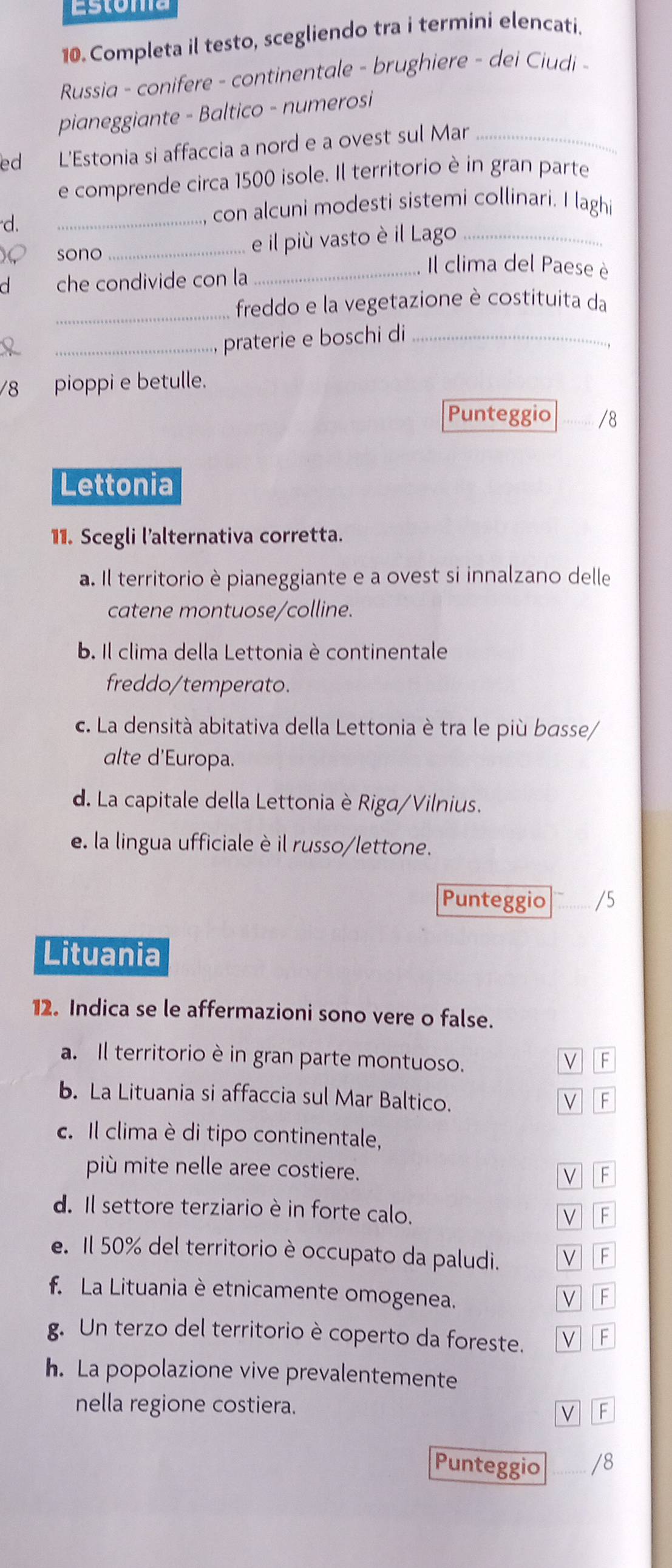 Completa il testo, scegliendo tra i termini elencati.
Russia - conifere - continentale - brughiere - dei Ciudi -
pianeggiante - Baltico - numerosi
ed L'Estonia si affaccia a nord e a ovest sul Mar_
e comprende circa 1500 isole. Il territorio è in gran parte
d.
_
con alcuni modesti sistemi collinari. I laghi
_e il più vasto è il Lago_
sono Il clima del Paese è
a che condivide con la_
_freddo e la vegetazione è costituita da
_praterie e boschi di_
78 pioppi e betulle.
Punteggio _/8
Lettonia
11. Scegli l'alternativa corretta.
a. Il territorio è pianeggiante e a ovest si innalzano delle
catene montuose/colline.
b. Il clima della Lettonia è continentale
freddo/temperato.
c. La densità abitativa della Lettonia è tra le più basse/
alte d'Europa.
d. La capitale della Lettonia è Riga/Vilnius.
e la lingua ufficiale è il russo/lettone.
Punteggio /5
Lituania
12. Indica se le affermazioni sono vere o false.
a. Il territorio è in gran parte montuoso. V F
b. La Lituania si affaccia sul Mar Baltico. F
V
. Il clima è di tipo continentale,
più mite nelle aree costiere.
F
d. Il settore terziario è in forte calo.
F
e. Il 50% del territorio è occupato da paludi. F
f. La Lituania è etnicamente omogenea.
v F
g. Un terzo del territorio è coperto da foreste. F
h. La popolazione vive prevalentemente
nella regione costiera. V F
Punteggio /8