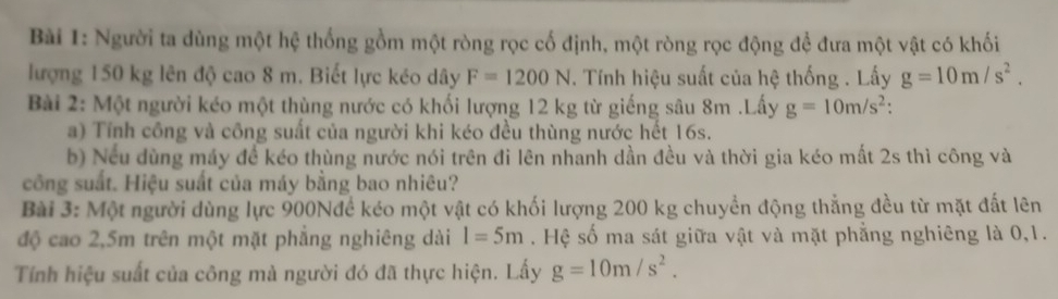 Người ta dùng một hệ thống gồm một ròng rọc cố định, một ròng rọc động đề đưa một vật có khối 
lượng 150 kg lên độ cao 8 m. Biết lực kéo dây F=1200N. Tính hiệu suất của hệ thống . Lấy g=10m/s^2. 
Bài 2: Một người kéo một thùng nước có khối lượng 12 kg từ giếng sâu 8m.Lấy g=10m/s^2 : 
a) Tính công và công suất của người khi kéo đều thùng nước hết 16s. 
b) Nếu dùng máy đề kéo thùng nước nói trên đi lên nhanh dần đều và thời gia kéo mất 2s thì công và 
công suất. Hiệu suất của máy bằng bao nhiêu? 
Bài 3: Một người dùng lực 900Nđề kéo một vật có khối lượng 200 kg chuyền động thẳng đều từ mặt đất lên 
độ cao 2,5m trên một mặt phẳng nghiêng dài l=5m. Hệ số ma sát giữa vật và mặt phẳng nghiêng là 0,1. 
Tính hiệu suất của công mà người đó đã thực hiện. Lấy g=10m/s^2.