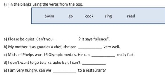 Fill in the blanks using the verbs from the box. 
Swim go cook sing read 
a) Please be quiet. Can’t you _? It says “silence”. 
b) My mother is as good as a chef, she can _very well. 
c) Michael Phelps won 16 Olympic medals. He can _really fast. 
d) I don’t want to go to a karaoke bar, I can’t_ 
e) I am very hungry, can we _to a restaurant?