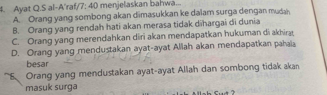 Ayat Q.S al-A’raf, /7:40 menjelaskan bahwa...
A. Orang yang sombong akan dimasukkan ke dalam surga dengan mudah
B. Orang yang rendah hati akan merasa tidak dihargai di dunia
C. Orang yang merendahkan diri akan mendapatkan hukuman di akhirat
D. Orang yang mendustakan ayat-ayat Allah akan mendapatkan pahala
besar
E Orang yang mendustakan ayat-ayat Allah dan sombong tidak akan
masuk surga
t