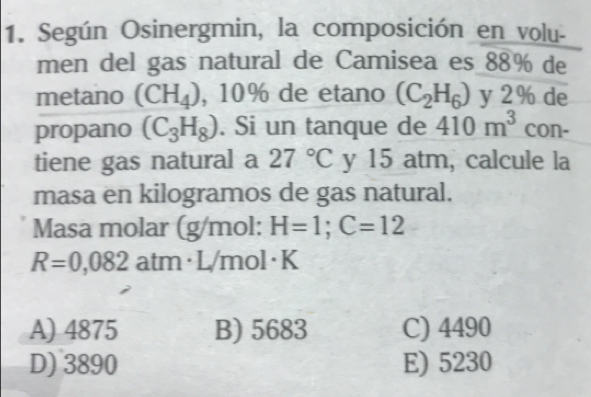 Según Osinergmin, la composición en volu-
men del gas natural de Camisea es 88% de
metano (CH_4) , 10% de etano (C_2H_6) y 2% de
propano (C_3H_8). Si un tanque de 410m^3 con-
tiene gas natural a 27°C y 15 atm, calcule la
masa en kilogramos de gas natural.
Masa molar (g/mol: H=1; C=12
R=0,082 atm· L/mol·K
A) 4875 B) 5683 C) 4490
D) 3890 E) 5230