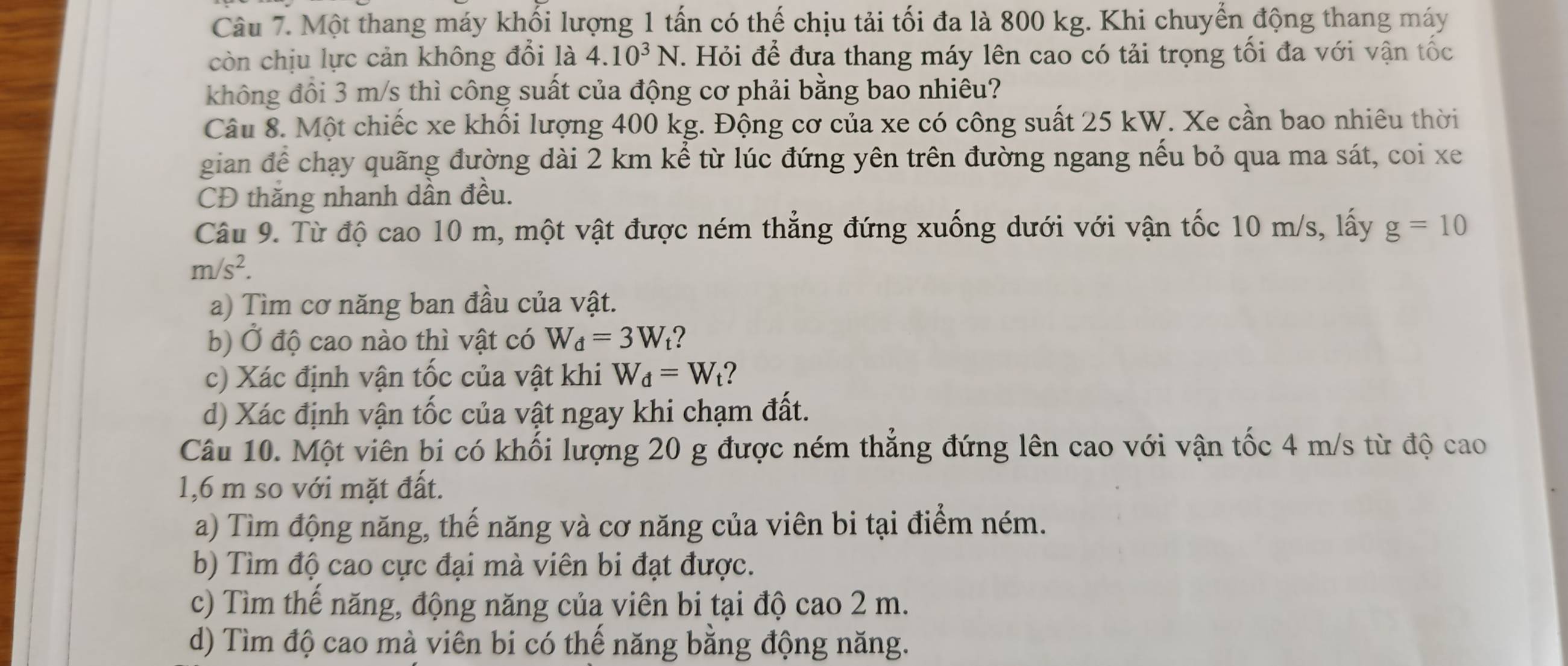 Một thang máy khối lượng 1 tấn có thế chịu tải tối đa là 800 kg. Khi chuyển động thang máy
còn chịu lực cản không đổi là 4.10^3N. Hỏi để đưa thang máy lên cao có tải trọng tối đa với vận tốc
không đồi 3 m/s thì công suất của động cơ phải bằng bao nhiêu?
Câu 8. Một chiếc xe khối lượng 400 kg. Động cơ của xe có công suất 25 kW. Xe cần bao nhiêu thời
gian để chạy quãng đường dài 2 km kể từ lúc đứng yên trên đường ngang nếu bỏ qua ma sát, coi xe
CĐ thăng nhanh dần đều.
Câu 9. Từ độ cao 10 m, một vật được ném thẳng đứng xuống dưới với vận tốc 10 m/s, lấy g=10
m/s^2. 
a) Tìm cơ năng ban đầu của vật.
b) Ở độ cao nào thì vật có W_d=3W ?
c) Xác định vận tốc của vật khi W_d=W_t ?
d) Xác định vận tốc của vật ngay khi chạm đất.
Câu 10. Một viên bi có khối lượng 20 g được ném thẳng đứng lên cao với vận tốc 4 m/s từ độ cao
1,6 m so với mặt đất.
a) Tìm động năng, thế năng và cơ năng của viên bi tại điểm ném.
b) Tìm độ cao cực đại mà viên bi đạt được.
c) Tìm thế năng, động năng của viên bi tại độ cao 2 m.
d) Tìm độ cao mà viên bi có thế năng bằng động năng.