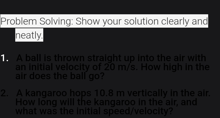 Problem Solving: Show your solution clearly and 
neatly. 
. A ball is thrown straight up into the air with 
an initial velocity of 20 m/s. How high in the 
air does the ball go? 
2. A kangaroo hops 10.8 m vertically in the air. 
How long will the kangaroo in the air, and 
what was the initial speed/velocity?