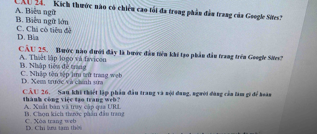 CAU 24. Kích thước nào có chiều cao tối đa trong phần đầu trang của Google Sites?
A. Biểu ngữ
B. Biểu ngữ lớn
C. Chỉ có tiêu đề
D. Bìa
CÂU 25. Bước nào dưới đây là bước đầu tiên khi tạo phần đầu trang trên Google Sites?
A. Thiết lập logo và favicon
B. Nhập tiêu đề trang
C. Nhập tên tệp lưu trữ trang web
D. Xem trước và chỉnh sửa
2. hoàn
CÂU 26. Sau khi thiết lập phần đầu trang và nội dung, người dùng cần làm gì đ
thành công việc tạo trang web?
A. Xuất bản và truy cập qua URL
B. Chọn kích thước phần đầu trang
C. Xóa trang web
D. Chỉ lưu tạm thời