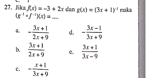 Jika f(x)=-3+2x dan g(x)=(3x+1)^-1 maka
(g^(-1)circ f^(-1))(x)=...
a. - (3x+1)/2x+9  d. - (3x-1)/3x+9 
b.  (3x+1)/2x+9  c.  (3x+1)/3x-9 
c. - (x+1)/3x+9 