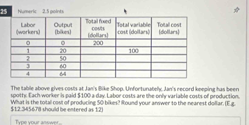 The table above gives costs at Jan's Bike Shop. Unfortunately, Jan's record keeping has been 
spotty. Each worker is paid $100 a day. Labor costs are the only variable costs of production. 
What is the total cost of producing 50 bikes? Round your answer to the nearest dollar. (E.g.
$12.345678 should be entered as 12) 
Type your answer...