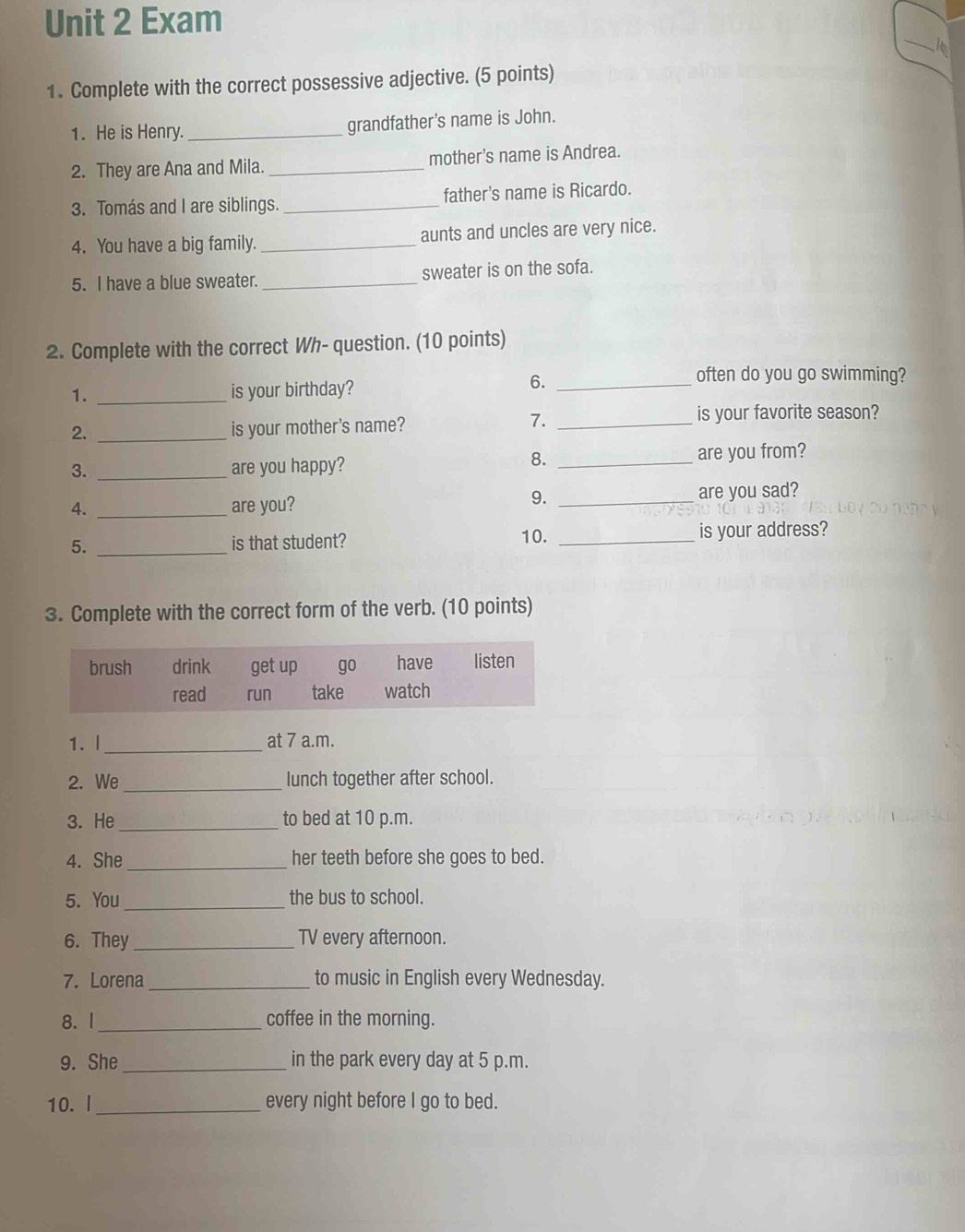 Exam 
_ 
1. Complete with the correct possessive adjective. (5 points) 
1. He is Henry._ grandfather’s name is John. 
2. They are Ana and Mila._ mother’s name is Andrea. 
3. Tomás and I are siblings. _father’s name is Ricardo. 
4. You have a big family. _aunts and uncles are very nice. 
5. I have a blue sweater._ sweater is on the sofa. 
2. Complete with the correct Wh- question. (10 points) 
often do you go swimming? 
1. _is your birthday? 
6._ 
2. _is your mother's name? 
7._ 
is your favorite season? 
8. 
3. _are you happy? _are you from? 
9. 
4. _are you? _are you sad? 
10. 
5. _is that student? _is your address? 
3. Complete with the correct form of the verb. (10 points) 
1. l_ at 7 a.m. 
2. We_ lunch together after school. 
3. He _to bed at 10 p.m. 
4. She _her teeth before she goes to bed. 
5. You_ the bus to school. 
6. They _TV every afternoon. 
7. Lorena _to music in English every Wednesday. 
8. I_ coffee in the morning. 
9. She _in the park every day at 5 p.m. 
10. I _every night before I go to bed.