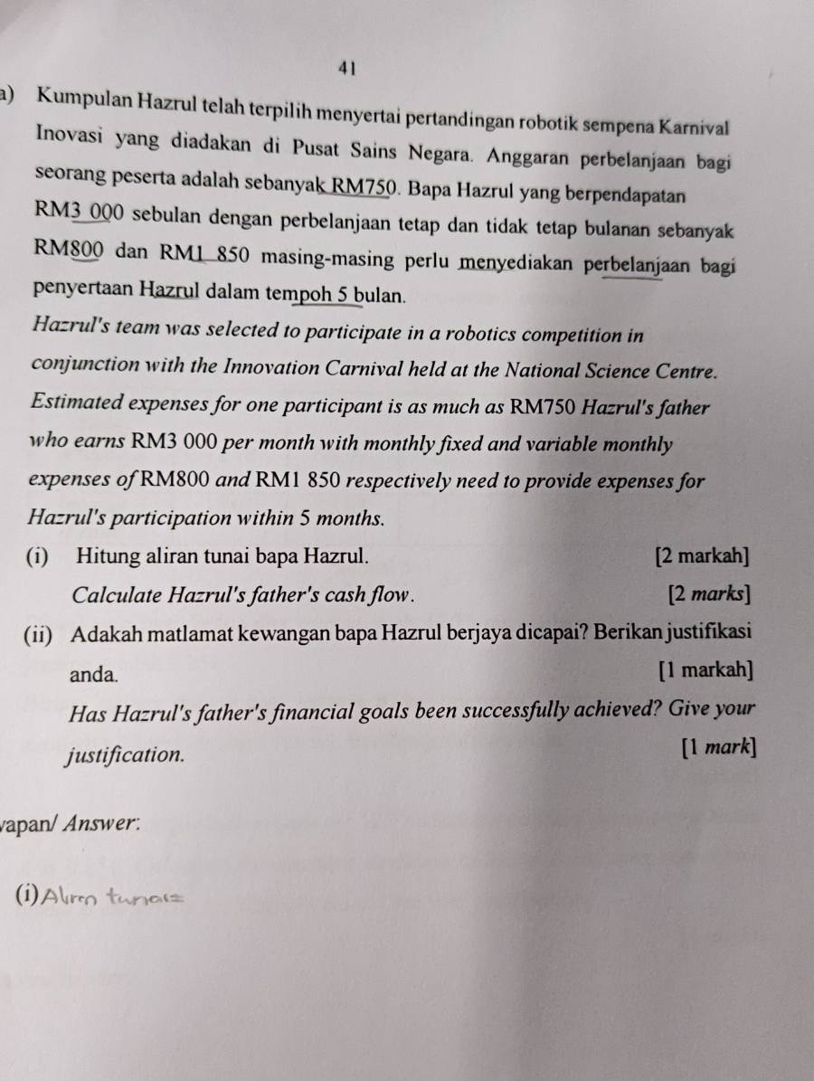 Kumpulan Hazrul telah terpilih menyertai pertandingan robotik sempena Karnival 
Inovasi yang diadakan di Pusat Sains Negara. Anggaran perbelanjaan bagi 
seorang peserta adalah sebanyak RM750. Bapa Hazrul yang berpendapatan
RM3_ 000 sebulan dengan perbelanjaan tetap dan tidak tetap bulanan sebanyak
RM800 dan RM1 850 masing-masing perlu menyediakan perbelanjaan bagi 
penyertaan Hazrul dalam tempoh 5 bulan. 
Hazrul's team was selected to participate in a robotics competition in 
conjunction with the Innovation Carnival held at the National Science Centre. 
Estimated expenses for one participant is as much as RM750 Hazrul's father 
who earns RM3 000 per month with monthly fixed and variable monthly 
expenses of RM800 and RM1 850 respectively need to provide expenses for 
Hazrul's participation within 5 months. 
(i) Hitung aliran tunai bapa Hazrul. [2 markah] 
Calculate Hazrul's father's cash flow. [2 marks] 
(ii) Adakah matlamat kewangan bapa Hazrul berjaya dicapai? Berikan justifikasi 
anda. [1 markah] 
Has Hazrul's father's financial goals been successfully achieved? Give your 
justification. [1 mark] 
vapan/Answer: 
(i)/