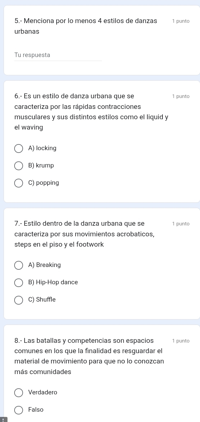 5.- Menciona por lo menos 4 estilos de danzas 1 punto
urbanas
Tu respuesta
6.- Es un estilo de danza urbana que se 1 punto
caracteriza por las rápidas contracciones
musculares y sus distintos estilos como el liquid y
el waving
A) locking
B) krump
C) popping
7.- Estilo dentro de la danza urbana que se 1 punto
caracteriza por sus movimientos acrobaticos,
steps en el piso y el footwork
A) Breaking
B) Hip-Hop dance
C) Shuffle
8.- Las batallas y competencias son espacios 1 punto
comunes en los que la finalidad es resguardar el
material de movimiento para que no lo conozcan
más comunidades
Verdadero
Falso