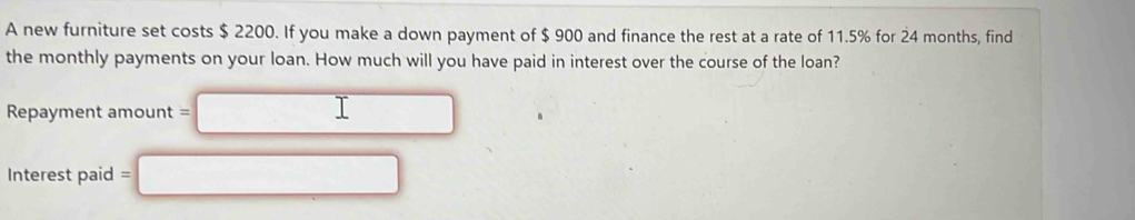 A new furniture set costs $ 2200. If you make a down payment of $ 900 and finance the rest at a rate of 11.5% for 24 months, find 
the monthly payments on your loan. How much will you have paid in interest over the course of the loan? 
Repayment amount = 
Interest paid =