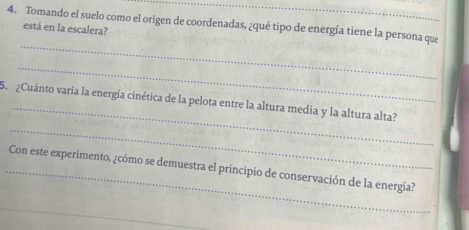 Tomando el suelo como el origen de coordenadas, ¿qué tipo de energía tiene la persona que está en la escalera? 
_ 
_ 
_ 
5. ¿Cuánto varía la energía cinética de la pelota entre la altura media y la altura alta? 
_ 
_Con este experimento, ¿cómo se demuestra el principio de conservación de la energía?