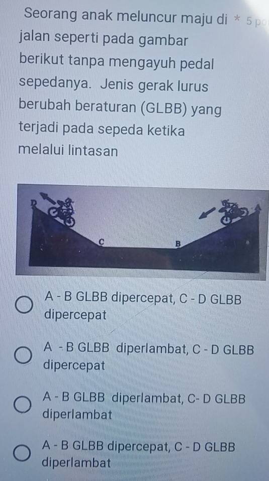 Seorang anak meluncur maju di * 5 po
jalan seperti pada gambar
berikut tanpa mengayuh pedal
sepedanya. Jenis gerak lurus
berubah beraturan (GLBB) yang
terjadi pada sepeda ketika
melalui lintasan
A - B GLBB dipercepat, C - D GLBB
dipercepat
A - B GLBB diperlambat, C - D GLBB
dipercepat
A - B GLBB diperlambat, C- D GLBB
diperlambat
A - B GLBB dipercepat, C - D GLBB
diperlambat