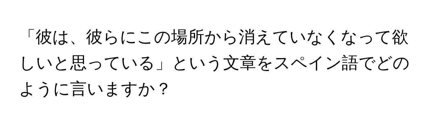 「彼は、彼らにこの場所から消えていなくなって欲しいと思っている」という文章をスペイン語でどのように言いますか？